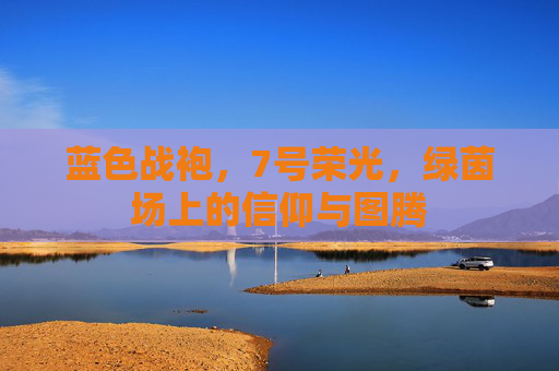 蓝色战袍,7号荣光,绿茵场上的信仰与图腾 蓝色战袍,7号荣光,绿茵场上的信仰与图腾