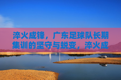 淬火成锋,广东足球队长期集训的坚守与蜕变,淬火成锋,广东足球队长期集训的坚守与蜕变 淬火成锋,广东足球队长期集训的坚守与蜕变,淬火成锋,广东足球队长期集训的坚守与蜕变