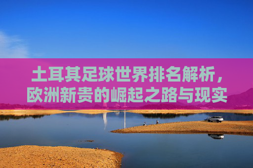 土耳其足球世界排名解析，欧洲新贵的崛起之路与现实挑战，欧洲新贵土耳其足球，崛起之路与现实挑战