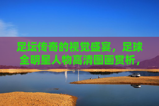 足坛传奇的视觉盛宴,足球全明星人物高清图画赏析,足坛全明星视觉盛宴,高清图画赏析 足坛传奇的视觉盛宴,足球全明星人物高清图画赏析,足坛全明星视觉盛宴,高清图画赏析