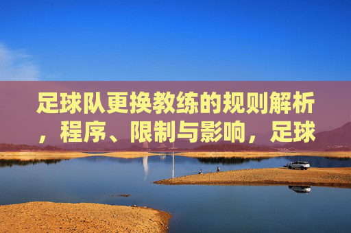 足球队更换教练的规则解析,程序、限制与影响,足球队更换教练规则解析,程序、限制与影响 足球队更换教练的规则解析,程序、限制与影响,足球队更换教练规则解析,程序、限制与影响