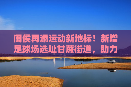 闽侯再添运动新地标!新增足球场选址甘蔗街道,助力全民健身与足球事业发展,闽侯再添运动新地标,甘蔗街道新增足球场助力全民健身与足球发展 闽侯再添运动新地标!新增足球场选址甘蔗街道,助力全民健身与足球事业发展,闽侯再添运动新地标,甘蔗街道新增足球场助力全民健身与足球发展