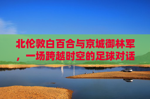 北伦敦白百合与京城御林军,一场跨越时空的足球对话,北伦敦白百合与京城御林军,跨越时空的足球对话 北伦敦白百合与京城御林军,一场跨越时空的足球对话,北伦敦白百合与京城御林军,跨越时空的足球对话