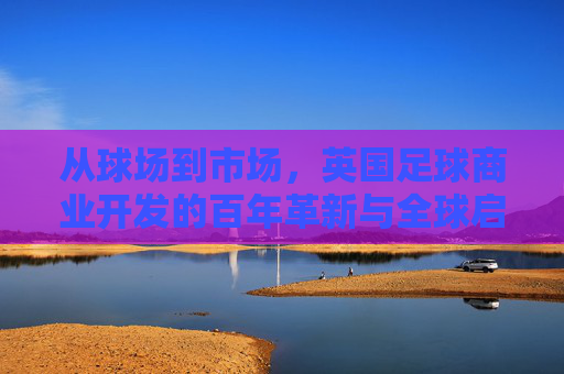 从球场到市场,英国足球商业开发的百年革新与全球启示,从球场到市场,英国足球商业开发的百年革新与全球启示 从球场到市场,英国足球商业开发的百年革新与全球启示,从球场到市场,英国足球商业开发的百年革新与全球启示