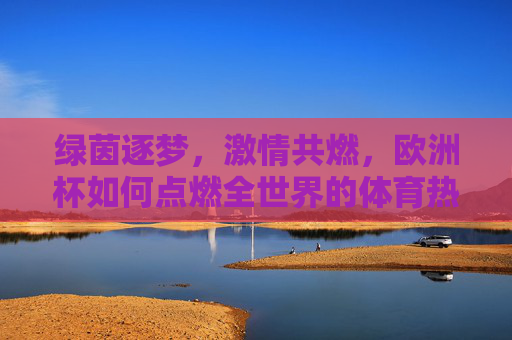 绿茵逐梦,激情共燃,欧洲杯如何点燃全世界的体育热情,欧洲杯,绿茵逐梦,激情燃遍全球 绿茵逐梦,激情共燃,欧洲杯如何点燃全世界的体育热情,欧洲杯,绿茵逐梦,激情燃遍全球
