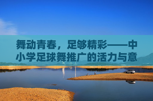 舞动青春,足够精彩——中小学足球舞推广的活力与意义,舞动青春,足球舞够精彩 舞动青春,足够精彩——中小学足球舞推广的活力与意义,舞动青春,足球舞够精彩