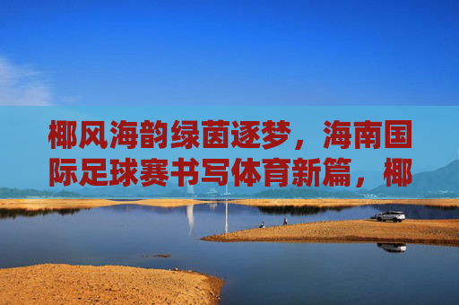 椰风海韵绿茵逐梦,海南国际足球赛书写体育新篇,椰风海韵绿茵逐梦 海南国际足球赛书写体育新篇 椰风海韵绿茵逐梦,海南国际足球赛书写体育新篇,椰风海韵绿茵逐梦 海南国际足球赛书写体育新篇