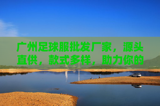 广州足球服批发厂家,源头直供,款式多样,助力你的足球事业!广州足球服批发厂家,源头直供多样款式,助力足球事业 广州足球服批发厂家,源头直供,款式多样,助力你的足球事业!广州足球服批发厂家,源头直供多样款式,助力足球事业