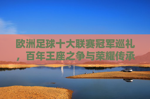 欧洲足球十大联赛冠军巡礼,百年王座之争与荣耀传承 欧洲足球十大联赛冠军巡礼,百年王座之争与荣耀传承