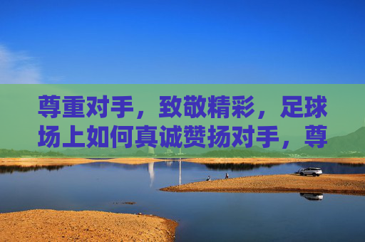 尊重对手，致敬精彩，足球场上如何真诚赞扬对手，尊重对手，致敬精彩，足球场上的真诚赞扬