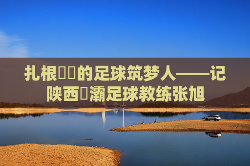 扎根浐灡的足球筑梦人——记陕西浐灞足球教练张旭