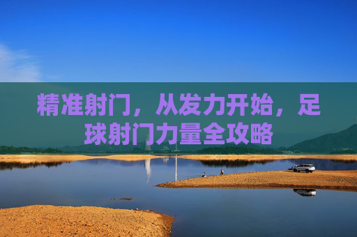 精准射门,从发力开始,足球射门力量全攻略 精准射门,从发力开始,足球射门力量全攻略