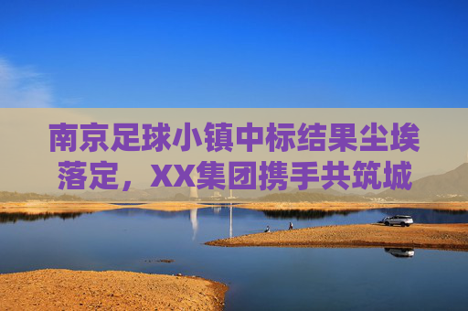 南京足球小镇中标结果尘埃落定，XX集团携手共筑城市足球新地标，南京足球小镇中标结果尘埃落定 XX集团携手共筑城市足球新地标