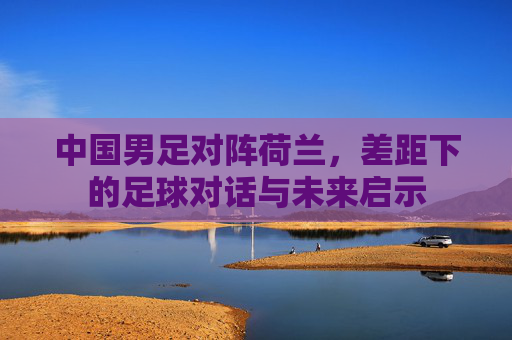 中国男足对阵荷兰，差距下的足球对话与未来启示