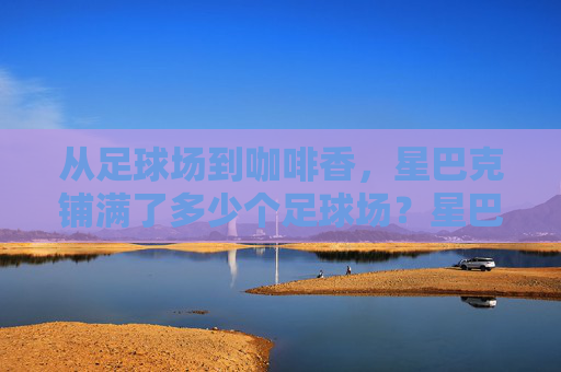 从足球场到咖啡香，星巴克铺满了多少个足球场？星巴克铺满多少个足球场？