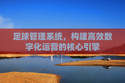 足球管理系统，构建高效数字化运营的核心引擎