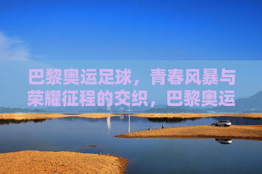 巴黎奥运足球,青春风暴与荣耀征程的交织,巴黎奥运足球,青春风暴交织荣耀征程 巴黎奥运足球,青春风暴与荣耀征程的交织,巴黎奥运足球,青春风暴交织荣耀征程