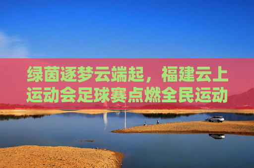 绿茵逐梦云端起,福建云上运动会足球赛点燃全民运动热情,福建云上足球赛点燃全民运动热情 绿茵逐梦云端起,福建云上运动会足球赛点燃全民运动热情,福建云上足球赛点燃全民运动热情