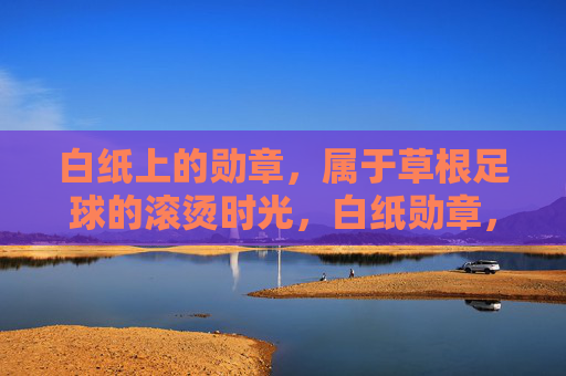 白纸上的勋章,属于草根足球的滚烫时光,白纸勋章,草根足球的滚烫时光 白纸上的勋章,属于草根足球的滚烫时光,白纸勋章,草根足球的滚烫时光