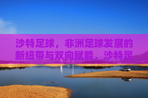 沙特足球,非洲足球发展的新纽带与双向赋能,沙特足球,非洲足球发展的新纽带与双向赋能 沙特足球,非洲足球发展的新纽带与双向赋能,沙特足球,非洲足球发展的新纽带与双向赋能