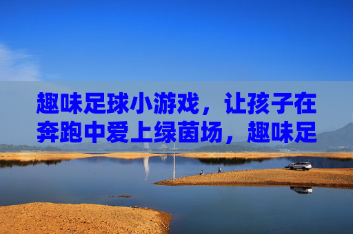 趣味足球小游戏，让孩子在奔跑中爱上绿茵场，趣味足球小游戏，奔跑着爱上绿茵场