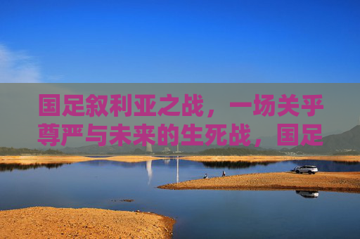 国足叙利亚之战,一场关乎尊严与未来的生死战,国足叙利亚战,尊严与未来的生死战 国足叙利亚之战,一场关乎尊严与未来的生死战,国足叙利亚战,尊严与未来的生死战
