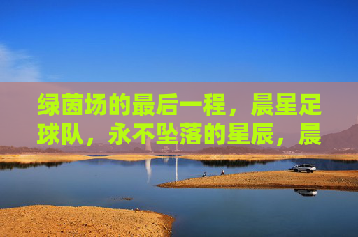 绿茵场的最后一程，晨星足球队，永不坠落的星辰，晨星最后一程，永不坠落的星辰