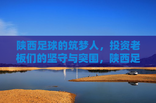 陕西足球的筑梦人，投资老板们的坚守与突围，陕西足球筑梦人，投资老板们的坚守与突围