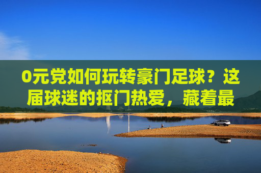 0元党如何玩转豪门足球？这届球迷的抠门热爱，藏着最野的仪式感，抠门热爱藏野仪式，0元党玩转豪门足球
