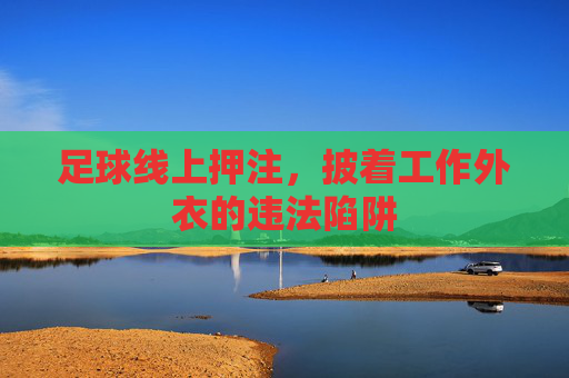 足球线上押注,披着工作外衣的违法陷阱 足球线上押注,披着工作外衣的违法陷阱