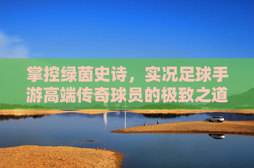 掌控绿茵史诗,实况足球手游高端传奇球员的极致之道 掌控绿茵史诗,实况足球手游高端传奇球员的极致之道