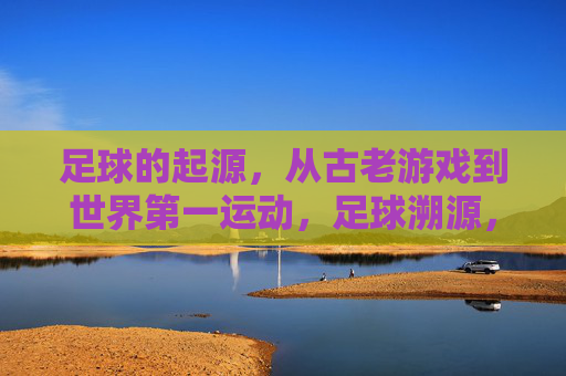 足球的起源,从古老游戏到世界第一运动,足球溯源,从古老游戏到世界第一运动 足球的起源,从古老游戏到世界第一运动,足球溯源,从古老游戏到世界第一运动