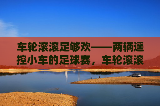 车轮滚滚足够欢——两辆遥控小车的足球赛,车轮滚滚遥控小车足球赛 车轮滚滚足够欢——两辆遥控小车的足球赛,车轮滚滚遥控小车足球赛