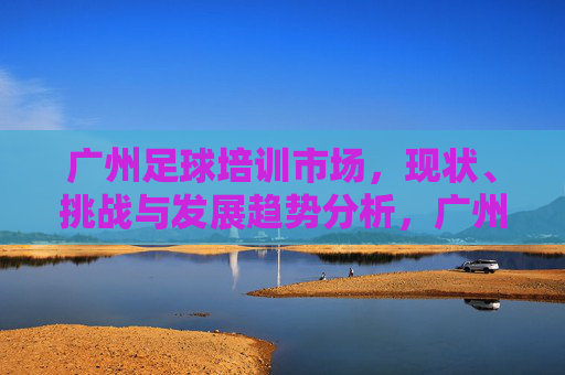 广州足球培训市场,现状、挑战与发展趋势分析,广州足球培训市场现状、挑战与发展趋势探析 广州足球培训市场,现状、挑战与发展趋势分析,广州足球培训市场现状、挑战与发展趋势探析