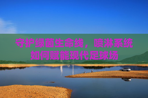 守护绿茵生命线,喷淋系统如何赋能现代足球场 守护绿茵生命线,喷淋系统如何赋能现代足球场