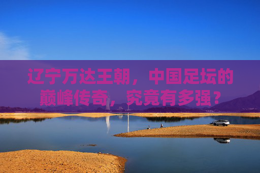 辽宁万达王朝,中国足坛的巅峰传奇,究竟有多强? 辽宁万达王朝,中国足坛的巅峰传奇,究竟有多强?