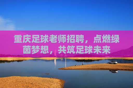 重庆足球老师招聘,点燃绿茵梦想,共筑足球未来 重庆足球老师招聘,点燃绿茵梦想,共筑足球未来