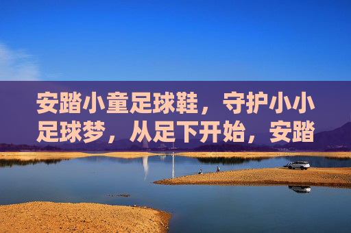安踏小童足球鞋,守护小小足球梦,从足下开始,安踏小童足球鞋,足下守护小小足球梦 安踏小童足球鞋,守护小小足球梦,从足下开始,安踏小童足球鞋,足下守护小小足球梦