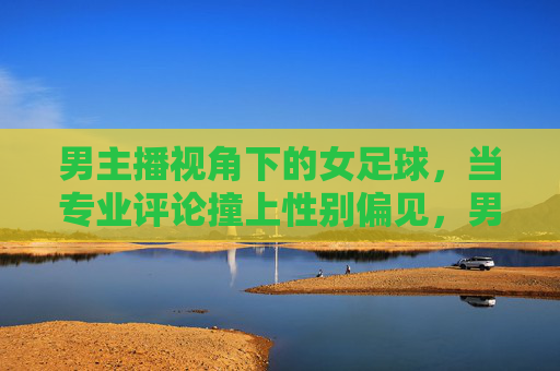 男主播视角下的女足球,当专业评论撞上性别偏见,男主播视角下的女足,专业评论撞上性别偏见 男主播视角下的女足球,当专业评论撞上性别偏见,男主播视角下的女足,专业评论撞上性别偏见