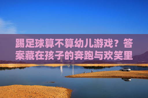 踢足球算不算幼儿游戏？答案藏在孩子的奔跑与欢笑里