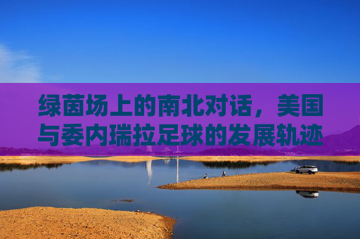 绿茵场上的南北对话,美国与委内瑞拉足球的发展轨迹与碰撞,绿茵场南北对话,美委足球发展轨迹与碰撞 绿茵场上的南北对话,美国与委内瑞拉足球的发展轨迹与碰撞,绿茵场南北对话,美委足球发展轨迹与碰撞