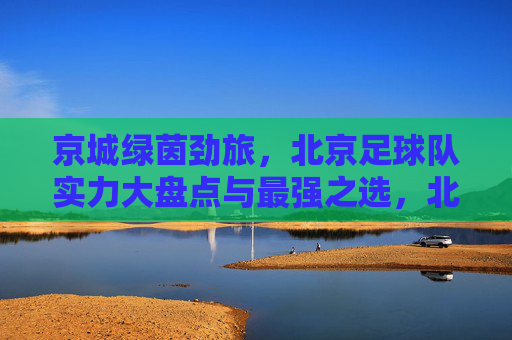 京城绿茵劲旅,北京足球队实力大盘点与最强之选,北京足球队实力大盘点,京城绿茵劲旅最强之选 京城绿茵劲旅,北京足球队实力大盘点与最强之选,北京足球队实力大盘点,京城绿茵劲旅最强之选