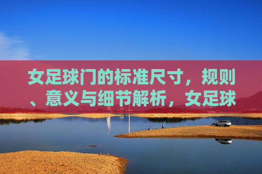 女足球门的标准尺寸,规则、意义与细节解析,女足球门标准尺寸、规则、意义及细节解析 女足球门的标准尺寸,规则、意义与细节解析,女足球门标准尺寸、规则、意义及细节解析