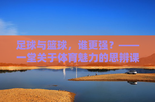 足球与篮球，谁更强？——一堂关于体育魅力的思辨课教案，思辨体育魅力，足球与篮球的强弱之问