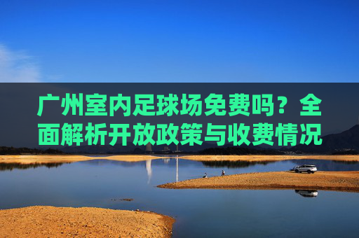广州室内足球场免费吗?全面解析开放政策与收费情况,广州室内足球场免费吗?开放政策与收费情况解析 广州室内足球场免费吗?全面解析开放政策与收费情况,广州室内足球场免费吗?开放政策与收费情况解析