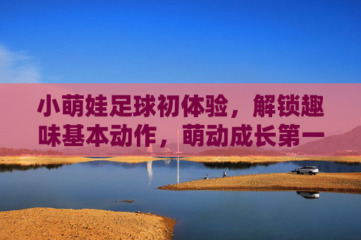 小萌娃足球初体验，解锁趣味基本动作，萌动成长第一步，小萌娃足球初体验，解锁趣味，萌动成长