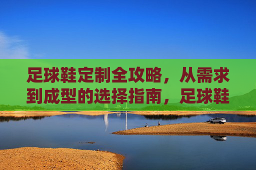 足球鞋定制全攻略，从需求到成型的选择指南，足球鞋定制全攻略，从需求到成型的选择指南