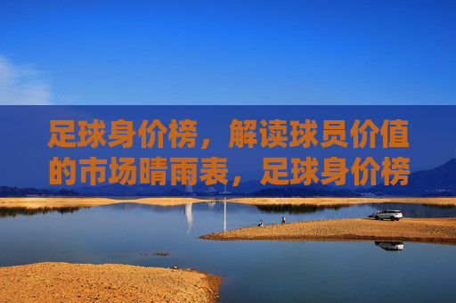 足球身价榜，解读球员价值的市场晴雨表，足球身价榜，球员价值的市场晴雨表