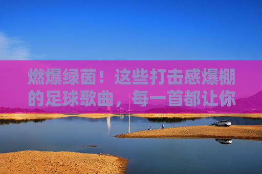 燃爆绿茵!这些打击感爆棚的足球歌曲,每一首都让你血脉偾张!燃爆绿茵!打击感爆棚的足球歌曲血脉偾张 燃爆绿茵!这些打击感爆棚的足球歌曲,每一首都让你血脉偾张!燃爆绿茵!打击感爆棚的足球歌曲血脉偾张