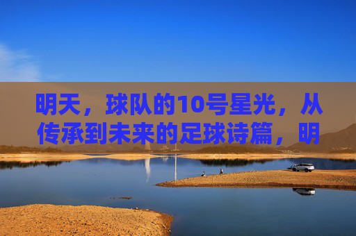 明天,球队的10号星光,从传承到未来的足球诗篇,明天的10号星光,传承与未来的足球诗篇 明天,球队的10号星光,从传承到未来的足球诗篇,明天的10号星光,传承与未来的足球诗篇